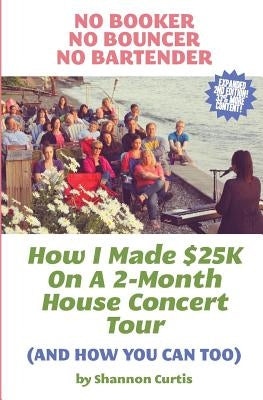 No Booker, No Bouncer, No Bartender: How I Made $25K On A 2-Month House Concert Tour (And How You Can Too) by Curtis, Shannon