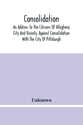 Consolidation, An Address To The Citizens Of Allegheny City And Vicinity, Against Consolidation With The City Of Pittsburgh by Unknown