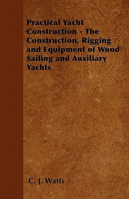 Practical Yacht Construction - The Construction, Rigging and Equipment of Wood Sailing and Auxiliary Yachts by Watts, C. J.