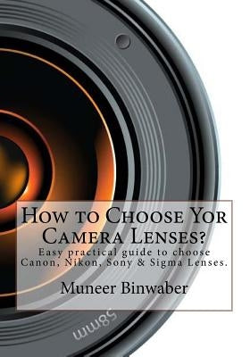 How to Choose Yor Camera Lenses?: The Easy Practical Guide in Canon, Nikon, Sony and Sigma Lenses! by Binwaber, Muneer