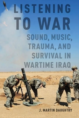 Listening to War: Sound, Music, Trauma, and Survival in Wartime Iraq by Daughtry, J. Martin