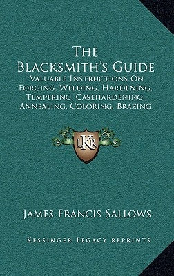 The Blacksmith's Guide: Valuable Instructions On Forging, Welding, Hardening, Tempering, Casehardening, Annealing, Coloring, Brazing (1907) by Sallows, James Francis