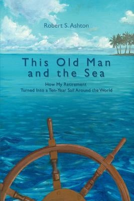 This Old Man and the Sea: How My Retirement Turned Into a Ten-Year Sail Around the World by Ashton, Robert S.