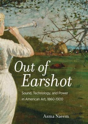 Out of Earshot: Sound, Technology, and Power in American Art, 1860-1900 by Naeem, Asma