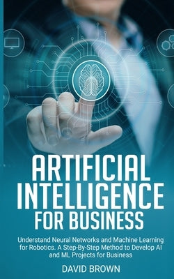 Artificial Intelligence for Business: Understand Neural Networks and Machine Learning for Robotics. A Step-By-Step Method to Develop AI and Ml Project by Brown, David