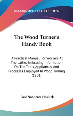 The Wood Turner's Handy Book: A Practical Manual For Workers At The Lathe, Embracing Information On The Tools, Appliances, And Processes Employed In by Hasluck, Paul Nooncree