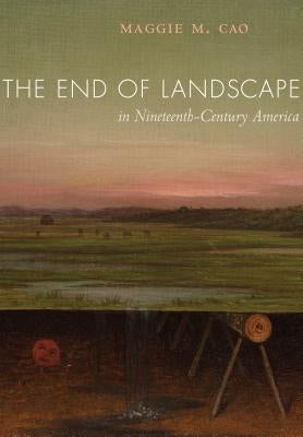 The End of Landscape in Nineteenth-Century America by Cao, Maggie M.