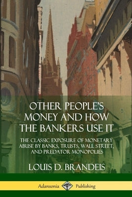 Other People's Money and How the Bankers Use It: The Classic Exposure of Monetary Abuse by Banks, Trusts, Wall Street, and Predator Monopolies by Brandeis, Louis D.