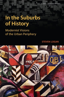 In the Suburbs of History: Modernist Visions of the Urban Periphery by Logan, Steven