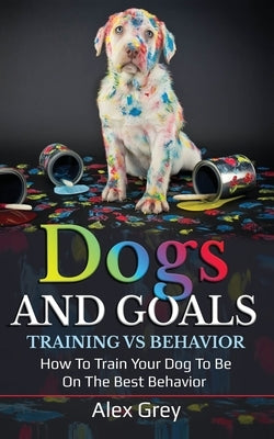 Dogs and Goals Training Vs Behavior: How to Train Your Dog to Be on the Best Behavior by Grey, Alex