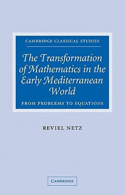 The Transformation of Mathematics in the Early Mediterranean World: From Problems to Equations by Netz, Reviel