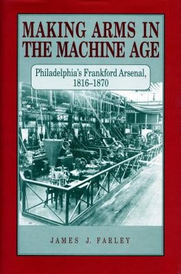 Making Arms in the Machine Age: Philadelphia's Frankford Arsenal, 1816-1870 by Farley, James J.