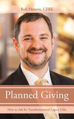 Planned Giving: How to Ask for Transformational Legacy Gifts by Henson, Cfre Rob