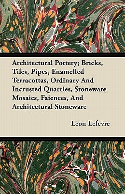 Architectural Pottery; Bricks, Tiles, Pipes, Enamelled Terracottas, Ordinary and Incrusted Quarries, Stoneware Mosaics, Faiences, and Architectural St by Lefevre, Leon