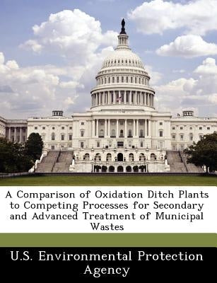 A Comparison of Oxidation Ditch Plants to Competing Processes for Secondary and Advanced Treatment of Municipal Wastes by U S Environmental Protection Agency