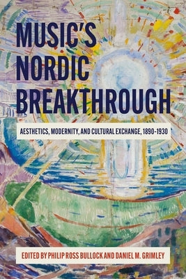 Music's Nordic Breakthrough: Aesthetics, Modernity, and Cultural Exchange, 1890-1930 by Bullock, Philip Ross