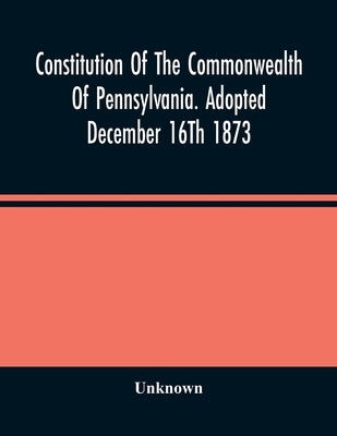 Constitution Of The Commonwealth Of Pennsylvania. Adopted December 16Th 1873 by Unknown