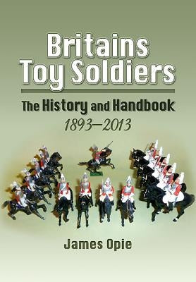 Britains Toy Soldiers: The History and Handbook 1893-2013 by Opie, James