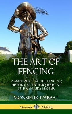 The Art of Fencing: A Manual of Sword Fencing; Historical Techniques by an 18th Century Master (Hardcover) by L'Abbat, Monsieur