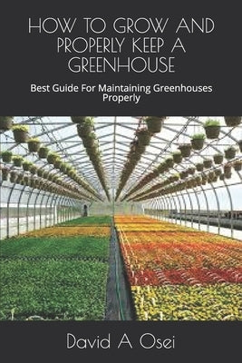 How to Grow and Properly Keep a Greenhouse: Best Guide For Maintaining Greenhouses Properly by Osei, David a.