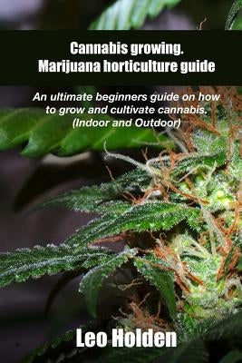 Cannabis growing. Marijuana horticulture guide: An ultimate beginner's guide on how to grow and cultivate cannabis by Holden, Leo