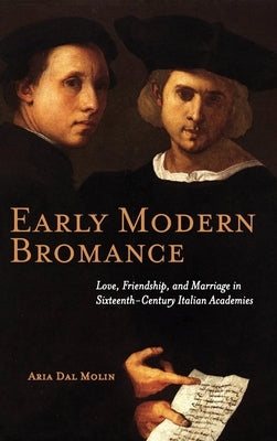 Early Modern Bromance: Love, Friendship, and Marriage in Sixteenth-Century Italian Academies by Dal Molin, Aria