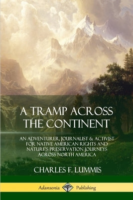 A Tramp Across the Continent: An Adventurer, Journalist and Activist for Native American Rights and Nature's Preservation Journeys Across North Amer by Lummis, Charles F.