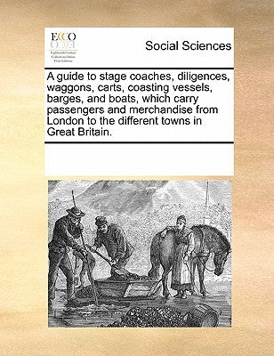 A Guide to Stage Coaches, Diligences, Waggons, Carts, Coasting Vessels, Barges, and Boats, Which Carry Passengers and Merchandise from London to the D by Multiple Contributors