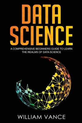 Data Science: A Comprehensive Beginners Guide to Learn the Realms of Data Science by Vance, William