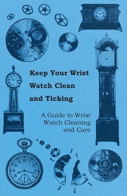 Keep Your Wrist Watch Clean and Ticking - A Guide to Wrist Watch Cleaning and Care by Anon