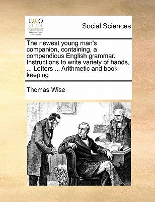 The Newest Young Man's Companion, Containing, a Compendious English Grammar. Instructions to Write Variety of Hands, ... Letters ... Arithmetic and Bo by Wise, Thomas