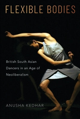 Flexible Bodies: British South Asian Dancers in an Age of Neoliberalism by Kedhar, Anusha