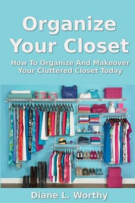 Organize Your Closet: How to Organize and Makeover Your Cluttered Closet Today by Worthy, Diane L.