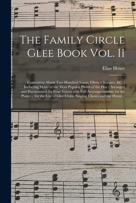 The Family Circle Glee Book Vol. II: Containing About Two Hundred Songs, Glees, Choruses, &c.: Including Many of the Most Popular Pieces of the Day: A by Howe, Elias 1820-1895