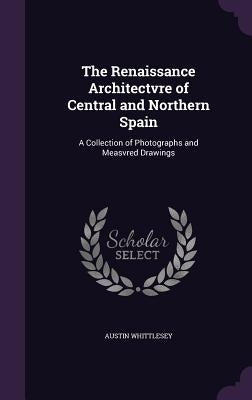 The Renaissance Architectvre of Central and Northern Spain: A Collection of Photographs and Measvred Drawings by Whittlesey, Austin