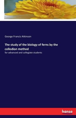 The study of the biology of ferns by the collodion method: for advanced and collegiate students by Atkinson, George Francis