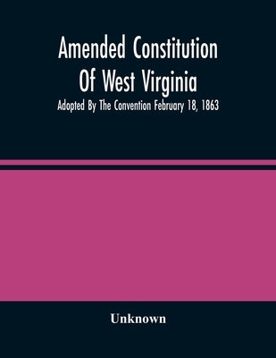 Amended Constitution Of West Virginia: Adopted By The Convention February 18, 1863 by Unknown