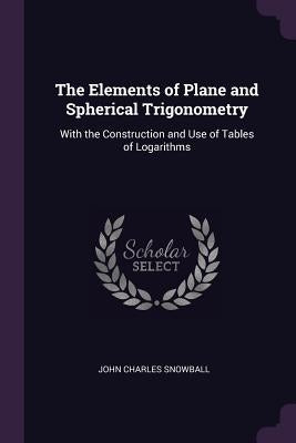 The Elements of Plane and Spherical Trigonometry: With the Construction and Use of Tables of Logarithms by Snowball, John Charles