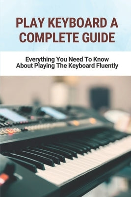 Play Keyboard A Complete Guide: Everything You Need To Know About Playing The Keyboard Fluently by Hershenson, Bonny