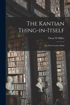 The Kantian Thing-in-itself: or, The Creative Mind by Miller, Oscar W.