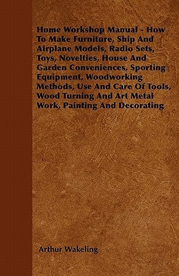 Home Workshop Manual - How to Make Furniture, Ship and Airplane Models, Radio Sets, Toys, Novelties, House and Garden Conveniences, Sporting Equipment by Wakeling, Arthur