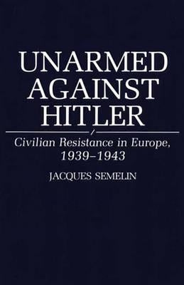 Unarmed Against Hitler: Civilian Resistance in Europe, 1939-1943 by Semelin, Jacques