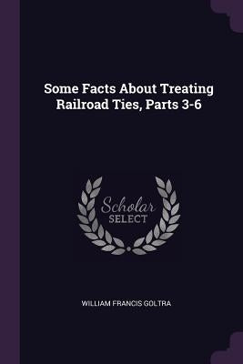 Some Facts About Treating Railroad Ties, Parts 3-6 by Goltra, William Francis