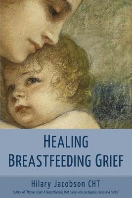 Healing Breastfeeding Grief: How mothers feel and heal when breastfeeding does not go as hoped by Jacobson, Hilary