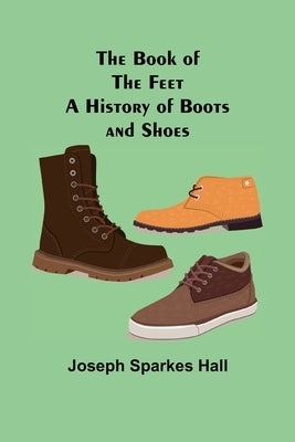 The Book of the Feet: A History of Boots and Shoes by Sparkes Hall, Joseph