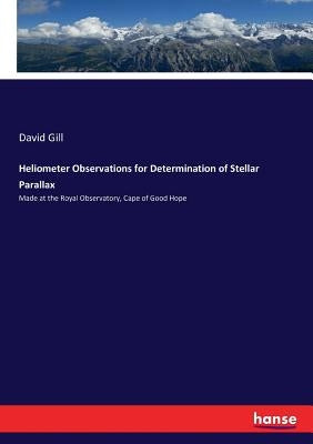 Heliometer Observations for Determination of Stellar Parallax: Made at the Royal Observatory, Cape of Good Hope by Gill, David