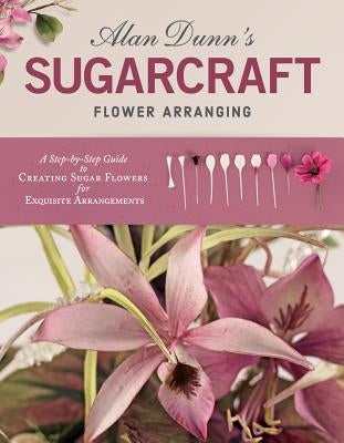 Alan Dunn's Sugarcraft Flower Arranging: A Step-By-Step Guide to Creating Sugar Flowers for Exquisite Arrangements by Dunn, Alan