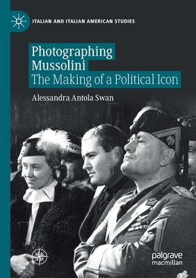 Photographing Mussolini: The Making of a Political Icon by Antola Swan, Alessandra