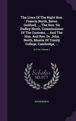 The Lives Of The Right Hon. Francis North, Baron Guilford, ..., The Hon. Sir Dudley North, Commissioner Of The Customs, ... And The Hon. And Rev. Dr. by North, Roger