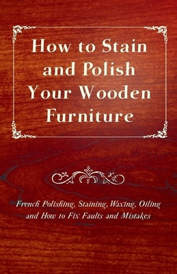 How to Stain and Polish Your Wooden Furniture - French Polishing, Staining, Waxing, Oiling and How to Fix Faults and Mistakes by Anon